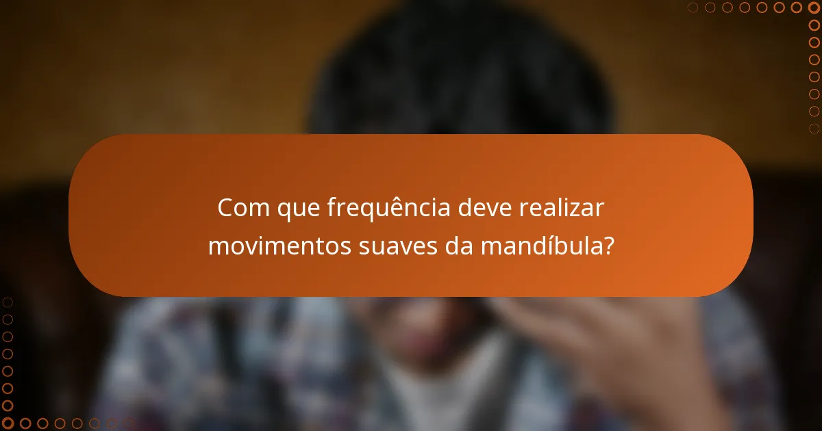 Com que frequência deve realizar movimentos suaves da mandíbula?