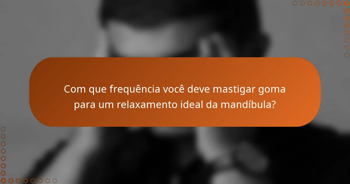 Com que frequência você deve mastigar goma para um relaxamento ideal da mandíbula?