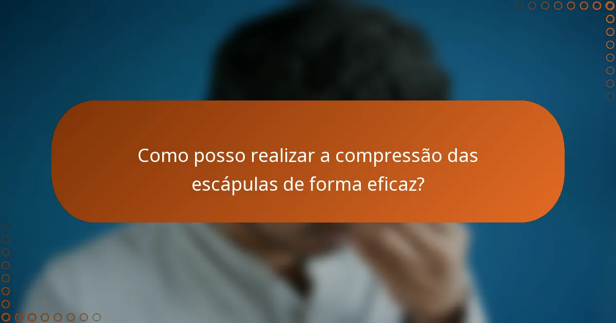 Como posso realizar a compressão das escápulas de forma eficaz?